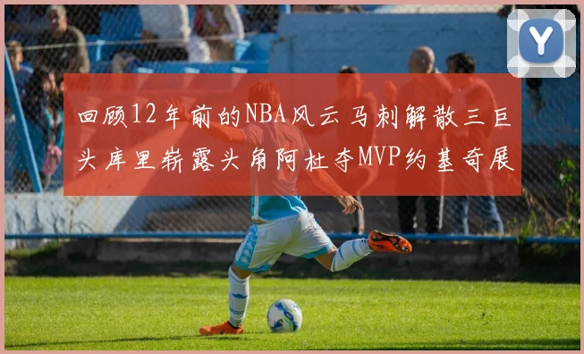 回顾12年前的NBA风云马刺解散三巨头库里崭露头角阿杜夺MVP约基奇展现天赋