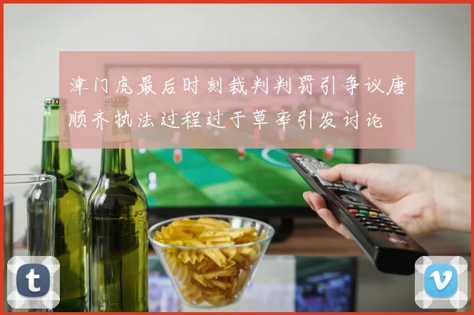 津门虎最后时刻裁判判罚引争议唐顺齐执法过程过于草率引发讨论