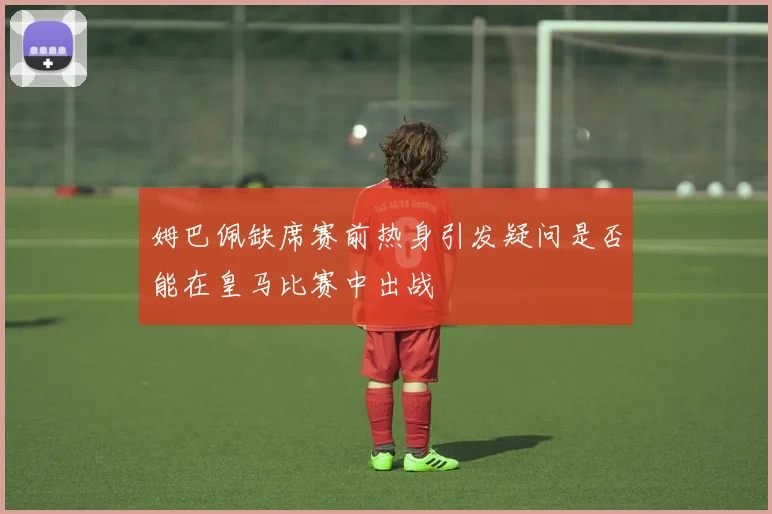 姆巴佩缺席赛前热身引发疑问是否能在皇马比赛中出战