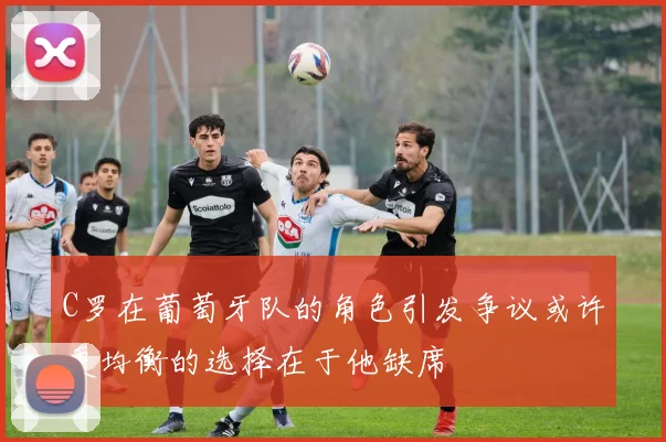 C罗在葡萄牙队的角色引发争议或许更均衡的选择在于他缺席