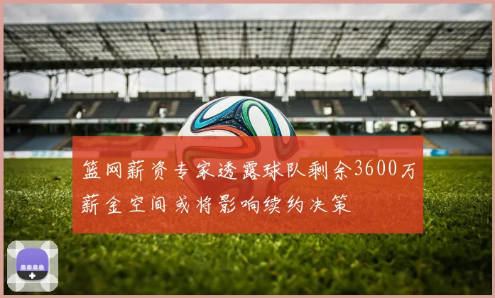 篮网薪资专家透露球队剩余3600万薪金空间或将影响续约决策