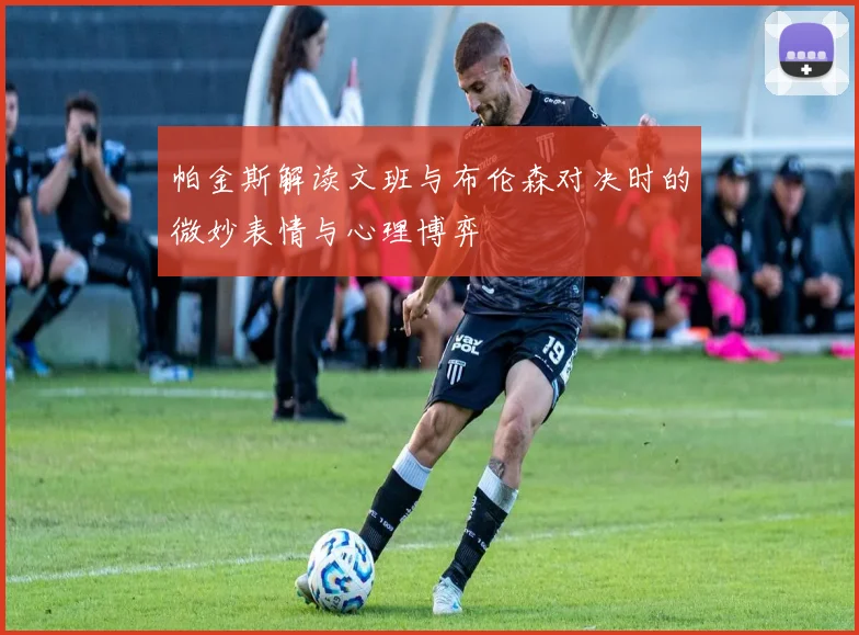 帕金斯解读文班与布伦森对决时的微妙表情与心理博弈