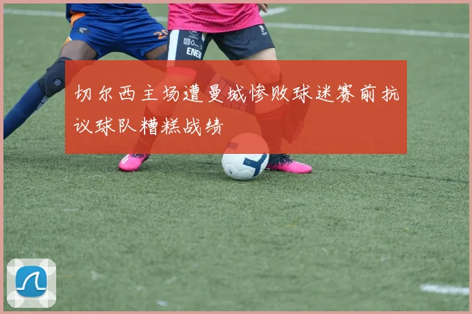 切尔西主场遭曼城惨败球迷赛前抗议球队糟糕战绩