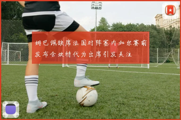 姆巴佩缺席法国对阵塞内加尔赛前发布会坎特代为出席引发关注