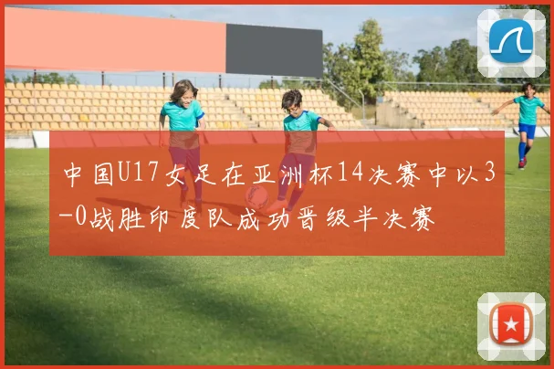 中国U17女足在亚洲杯14决赛中以3-0战胜印度队成功晋级半决赛