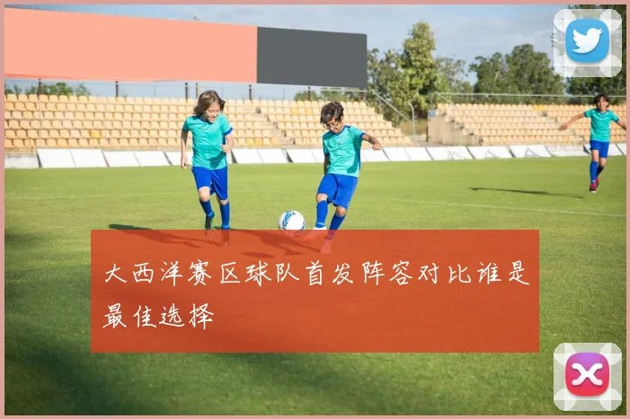 大西洋赛区球队首发阵容对比谁是最佳选择