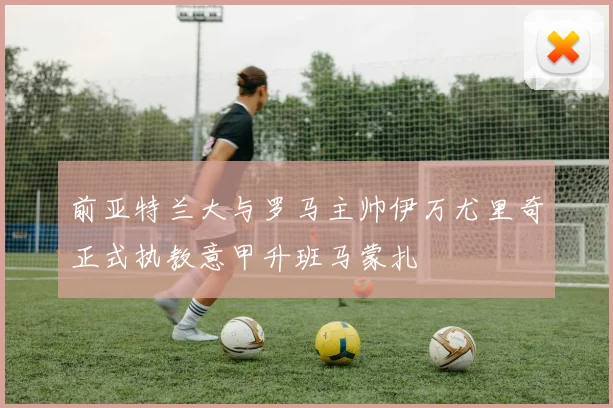 前亚特兰大与罗马主帅伊万尤里奇正式执教意甲升班马蒙扎