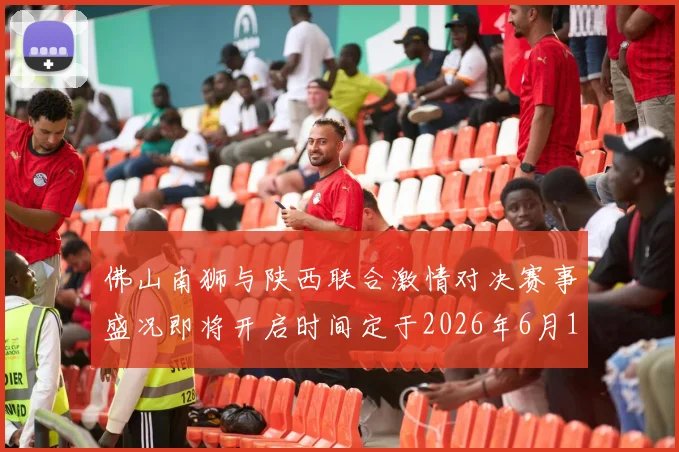 佛山南狮与陕西联合激情对决赛事盛况即将开启时间定于2026年6月14日周日晚上七点半