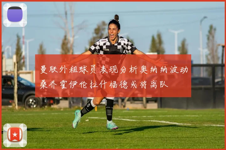 曼联外租球员表现分析奥纳纳波动桑乔霍伊伦拉什福德或将离队