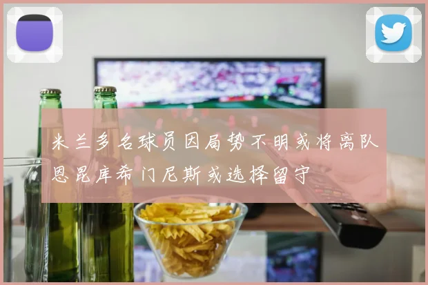 米兰多名球员因局势不明或将离队恩昆库希门尼斯或选择留守