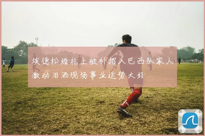 埃德松婚礼上被补招入巴西队家人激动泪洒现场事业运势大好