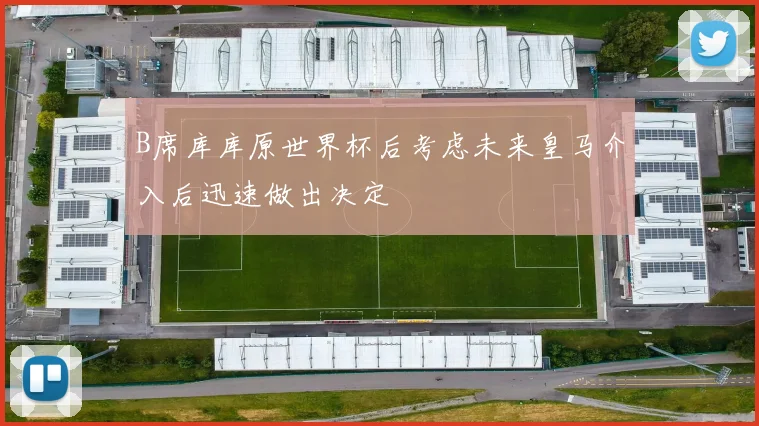 B席库库原世界杯后考虑未来皇马介入后迅速做出决定