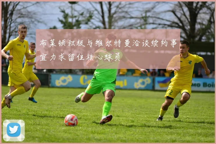 布莱顿积极与维尔特曼洽谈续约事宜力求留住核心球员