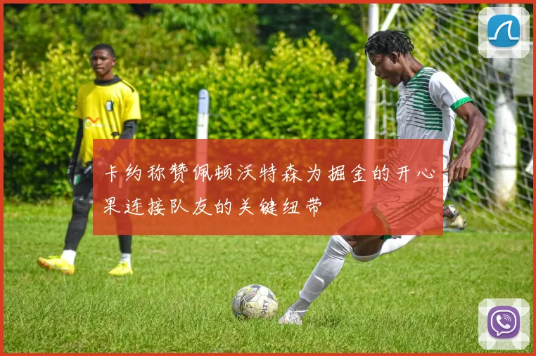 卡约称赞佩顿沃特森为掘金的开心果连接队友的关键纽带