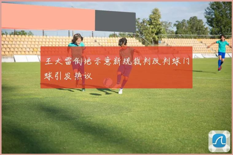 王大雷倒地示意新规裁判改判球门球引发热议