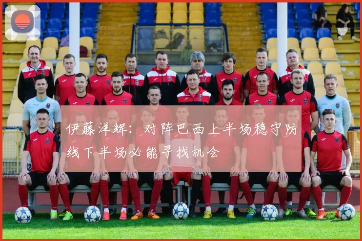 伊藤洋辉：对阵巴西上半场稳守防线下半场必能寻找机会