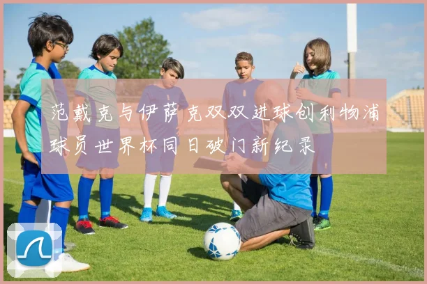 范戴克与伊萨克双双进球创利物浦球员世界杯同日破门新纪录