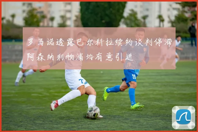 罗马诺透露巴尔科拉续约谈判停滞阿森纳利物浦均有意引进