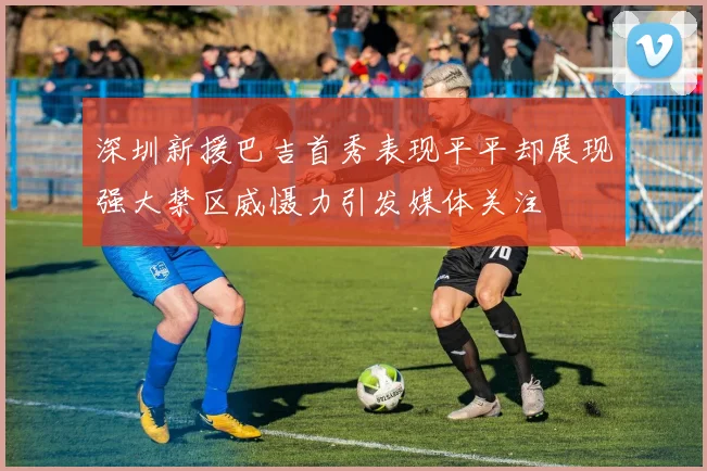 深圳新援巴吉首秀表现平平却展现强大禁区威慑力引发媒体关注