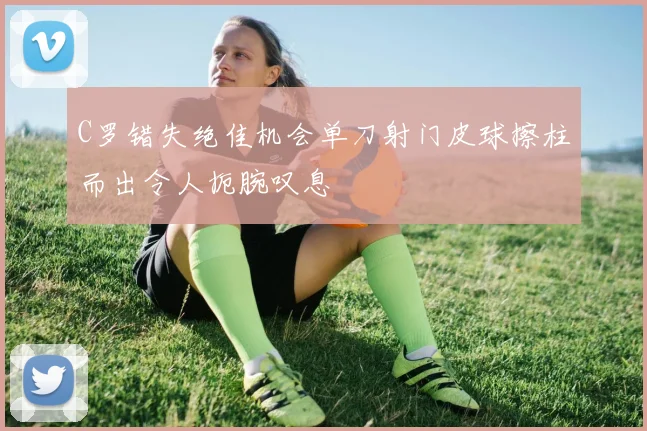 C罗错失绝佳机会单刀射门皮球擦柱而出令人扼腕叹息