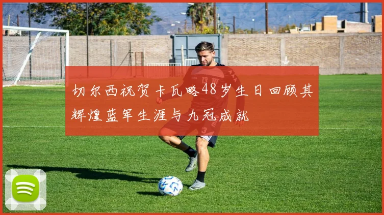 切尔西祝贺卡瓦略48岁生日回顾其辉煌蓝军生涯与九冠成就