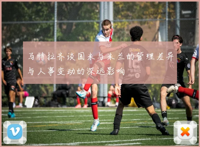 马特拉齐谈国米与米兰的管理差异与人事变动的深远影响