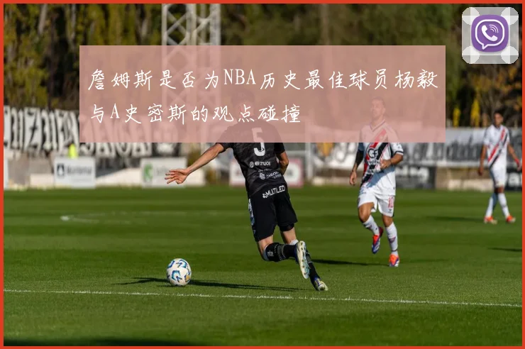 詹姆斯是否为NBA历史最佳球员杨毅与A史密斯的观点碰撞