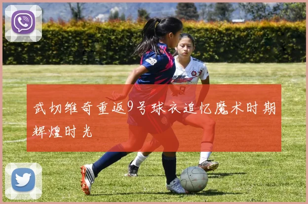 武切维奇重返9号球衣追忆魔术时期辉煌时光