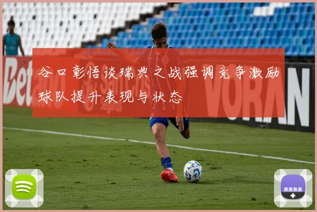 谷口彰悟谈瑞典之战强调竞争激励球队提升表现与状态