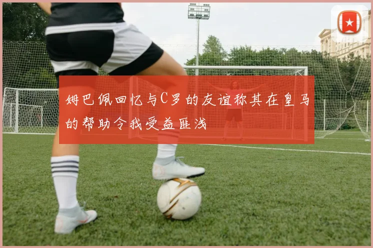 姆巴佩回忆与C罗的友谊称其在皇马的帮助令我受益匪浅
