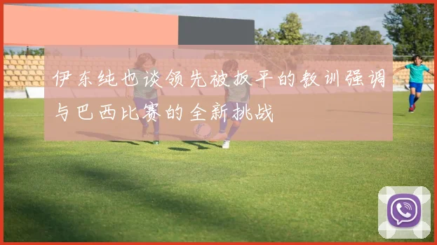 伊东纯也谈领先被扳平的教训强调与巴西比赛的全新挑战