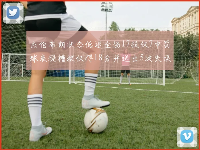 杰伦布朗状态低迷全场17投仅7中罚球表现糟糕仅得18分并送出5次失误