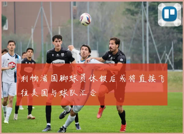 利物浦国脚球员休假后或将直接飞往美国与球队汇合