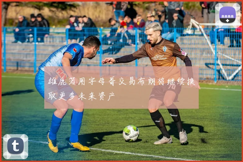 雄鹿若用字母哥交易布朗将继续换取更多未来资产