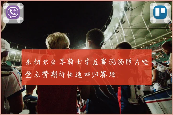 米切尔分享骑士季后赛现场照片哈登点赞期待快速回归赛场