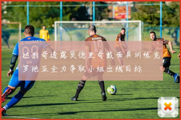 达利奇透露莫德里奇戴面具训练克罗地亚全力争取小组出线目标