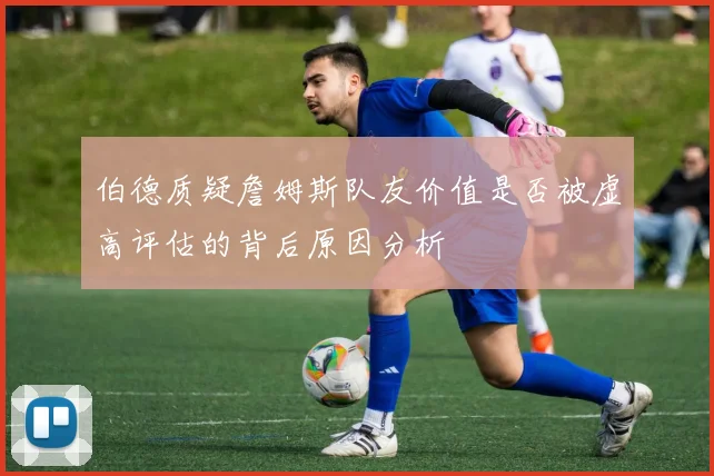 伯德质疑詹姆斯队友价值是否被虚高评估的背后原因分析