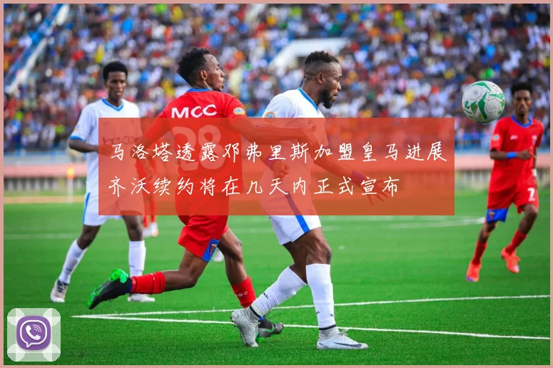 马洛塔透露邓弗里斯加盟皇马进展齐沃续约将在几天内正式宣布