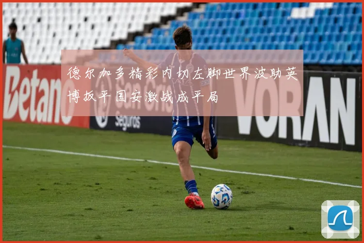 德尔加多精彩内切左脚世界波助英博扳平国安激战成平局